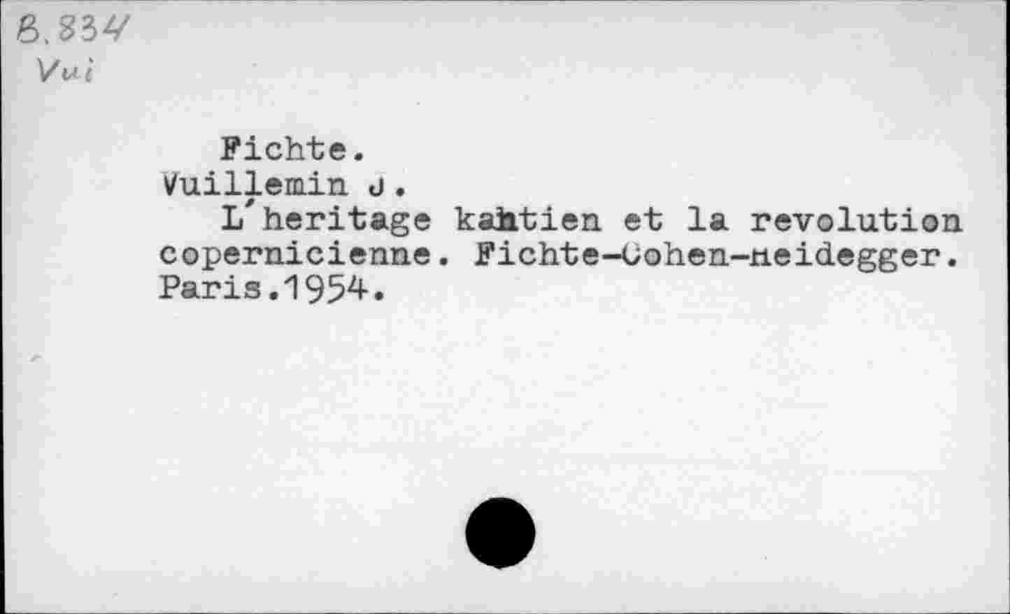 ﻿Vui
Fichte.
Vuillemin d.
L'heritage kahtien et la revolution copernicienne. Fichte-Gohen-neidegger. Paris.1954.